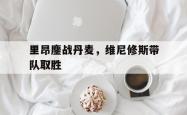 开云体育官网-里昂鏖战丹麦，维尼修斯带队取胜